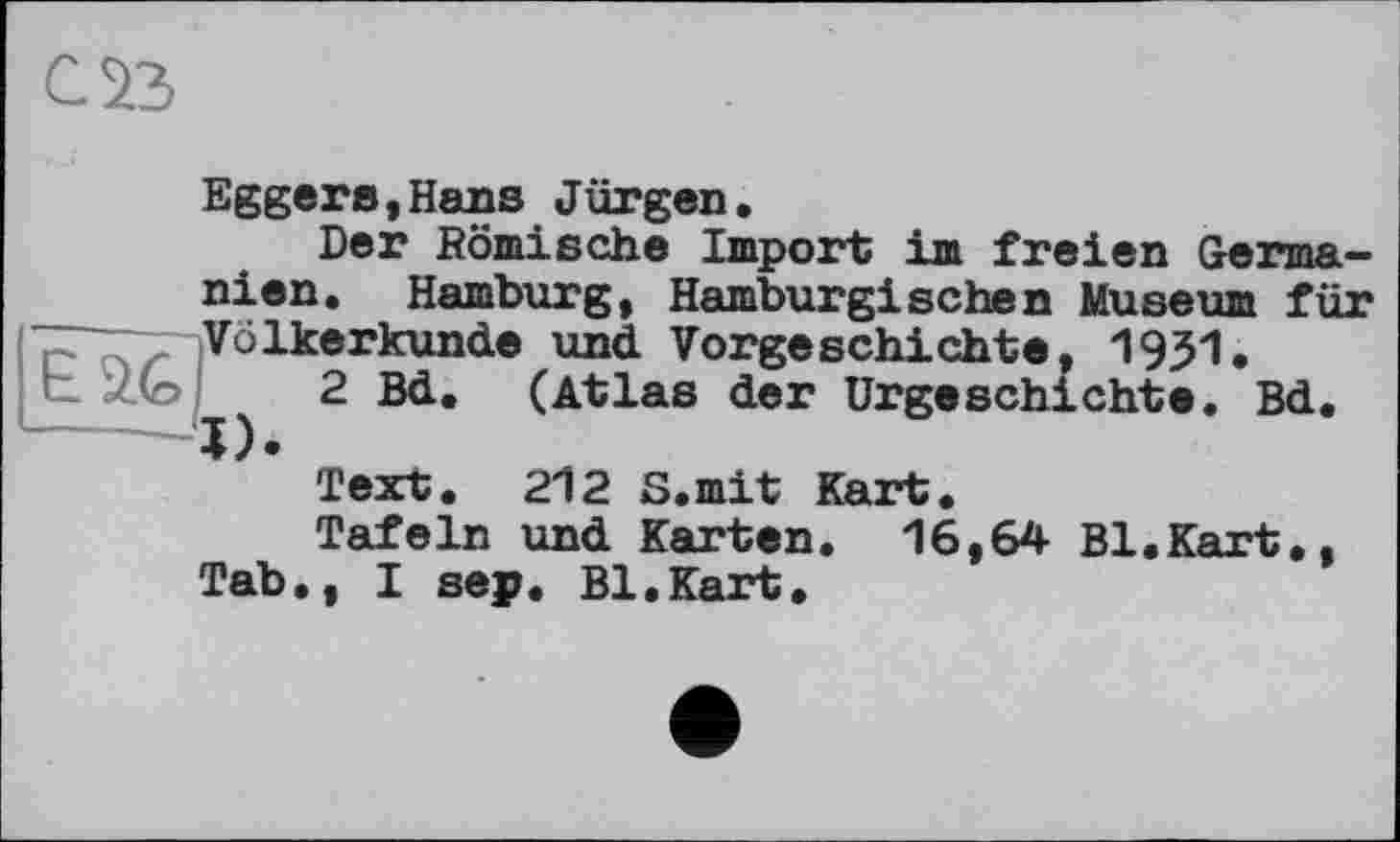 ﻿саз
Eggers,Hans Jürgen.
Der Römische Import im freien Germanien. Hamburg, Hamburgischen Museum für Völkerkunde und Vorgeschichte, 1931.
L Z(o 2 Bd, (Atlas der Urgeschichte. Bd.
Text. 212 S.mit Kart.
Tafeln und Karten. 16,64 Bl.Kart,, Tab., I sep. Bl.Kart.